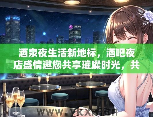 酒泉夜生活新地标，酒吧夜店盛情邀您共享璀璨时光，共筑城市辉煌夜色！
