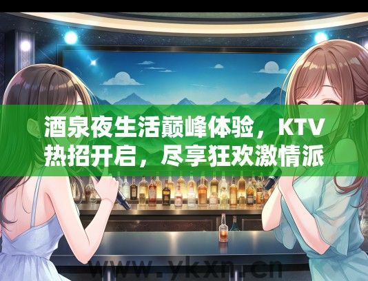 酒泉夜生活巅峰体验，KTV热招开启，尽享狂欢激情派对夜！